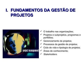 I.I. FUNDAMENTOS DA GESTÃO DEFUNDAMENTOS DA GESTÃO DE
PROJETOSPROJETOS
 O trabalho nas organizações;
 Projetos e subprojetos, programas e
portfólios;
 Gerenciamento de projetos;
 Processos da gestão de projetos;
 Ciclo de vida e tipologia de projetos;
 Áreas de conhecimento;
 Stakeholders
 