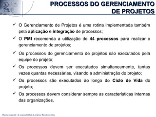Material preparado e de responsabilidade do professor Ricardo Jacobina
 O Gerenciamento de Projetos é uma rotina implementada também
pela aplicação e integração de processos;
 O PMI recomenda a utilização de 44 processos para realizar o
gerenciamento de projetos;
 Os processos do gerenciamento de projetos são executados pela
equipe do projeto;
 Os processos devem ser executados simultaneamente, tantas
vezes quantas necessárias, visando a administração do projeto;
 Os processos são executados ao longo do Ciclo de Vida do
projeto;
 Os processos devem considerar sempre as características internas
das organizações.
PROCESSOS DO GERENCIAMENTOPROCESSOS DO GERENCIAMENTO
DE PROJETOSDE PROJETOS
 