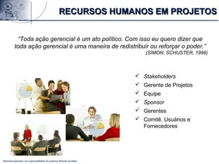 Material preparado e de responsabilidade do professor Ricardo Jacobina
“Toda ação gerencial é um ato político. Com isso eu quero dizer que
toda ação gerencial é uma maneira de redistribuir ou reforçar o poder.”
(SIMON; SCHUSTER, 1996)
RECURSOS HUMANOS EM PROJETOSRECURSOS HUMANOS EM PROJETOS
 Stakeholders
 Gerente de Projetos
 Equipe
 Sponsor
 Gerentes
 Comitê, Usuários e
Fornecedores
 