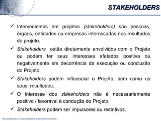 Material preparado e de responsabilidade do professor Ricardo Jacobina
 Intervenientes em projetos (stakeholders) são pessoas,
órgãos, entidades ou empresas interessadas nos resultados
do projeto.
 Stakeholders estão diretamente envolvidos com o Projeto
ou podem ter seus interesses afetados positiva ou
negativamente em decorrência da execução ou conclusão
do Projeto.
 Stakeholders podem influenciar o Projeto, bem como os
seus resultados.
 O interesse dos stakeholders não é necessariamente
positivo / favorável à condução do Projeto.
 Stakeholders podem ser impulsores ou restritivos.
STAKEHOLDERSSTAKEHOLDERS
 