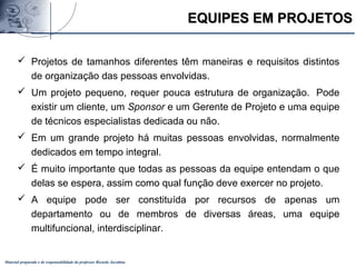 Material preparado e de responsabilidade do professor Ricardo Jacobina
 Projetos de tamanhos diferentes têm maneiras e requisitos distintos
de organização das pessoas envolvidas.
 Um projeto pequeno, requer pouca estrutura de organização. Pode
existir um cliente, um Sponsor e um Gerente de Projeto e uma equipe
de técnicos especialistas dedicada ou não.
 Em um grande projeto há muitas pessoas envolvidas, normalmente
dedicados em tempo integral.
 É muito importante que todas as pessoas da equipe entendam o que
delas se espera, assim como qual função deve exercer no projeto.
 A equipe pode ser constituída por recursos de apenas um
departamento ou de membros de diversas áreas, uma equipe
multifuncional, interdisciplinar.
EQUIPES EM PROJETOSEQUIPES EM PROJETOS
 