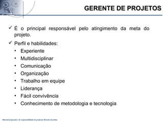 Material preparado e de responsabilidade do professor Ricardo Jacobina
 É o principal responsável pelo atingimento da meta do
projeto.
 Perfil e habilidades:
• Experiente
• Multidisciplinar
• Comunicação
• Organização
• Trabalho em equipe
• Liderança
• Fácil convivência
• Conhecimento de metodologia e tecnologia
GERENTE DE PROJETOSGERENTE DE PROJETOS
 