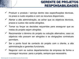 Material preparado e de responsabilidade do professor Ricardo Jacobina
 Produzir o produto / serviço dentro das especificações técnicas,
no prazo e custo orçados e com os recursos disponíveis.
 Alertar a alta administração, se achar que os objetivos técnicos,
prazos e custos não serão atingidos.
 Tomar ou forçar as decisões requeridas para assegurar que as
metas do projeto sejam atingidas.
 Recomendar o término do projeto ou solução alternativa, caso os
objetivos não possam ser atingidos e as obrigações contratuais
permitam.
 Ser o ponto focal de contacto do projeto com o cliente, a alta
administração e gerentes funcionais.
 Negociar com os outros departamentos da empresa de forma a
conseguir recursos para o projeto, sempre que necessário.
GERENTE DE PROJETOSGERENTE DE PROJETOS
RESPONSABILIDADESRESPONSABILIDADES
 