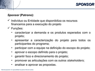 Material preparado e de responsabilidade do professor Ricardo Jacobina
Sponsor (Patrono):
 Indivíduo ou Entidade que disponibiliza os recursos
financeiros para a execução do projeto
 Funções:
• caracterizar a demanda e os produtos esperados com o
projeto;
• apresentar a caracterização do projeto para todos os
participantes do programa;
• participar com a equipe na definição do escopo do projeto;
• aprovar o escopo definido para o projeto;
• garantir foco e direcionamento do projeto;
• promover as articulações com os outros stakeholders;
• analisar e aprovar as propostas.
SPONSORSPONSOR
 