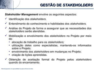 Material preparado e de responsabilidade do professor Ricardo Jacobina
Stakeholder Management envolve os seguintes aspectos:
 Identificação dos stakeholders.
 Entendimento do conhecimento e habilidades dos stakeholders.
 Análise do Projeto de forma a assegurar que as necessidades dos
stakeholders serão atendidas.
 Mobilização e envolvimento dos stakeholders no Projeto por meio
de:
• alocação de trabalho para os stakeholders;
• utilização deles como especialistas, mantendo-os informados
sobre o Projeto;
• envolvimento dos stakeholders em mudanças no Projeto;
• criação de lições aprendidas.
 Obtenção de aceitação formal do Projeto pelos stakeholders
quando do encerramento.
GESTÃO DEGESTÃO DE STAKEHOLDERSSTAKEHOLDERS
 