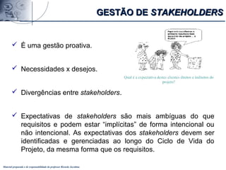 Material preparado e de responsabilidade do professor Ricardo Jacobina
 É uma gestão proativa.
 Necessidades x desejos.
 Divergências entre stakeholders.
 Expectativas de stakeholders são mais ambíguas do que
requisitos e podem estar “implícitas” de forma intencional ou
não intencional. As expectativas dos stakeholders devem ser
identificadas e gerenciadas ao longo do Ciclo de Vida do
Projeto, da mesma forma que os requisitos.
GESTÃO DEGESTÃO DE STAKEHOLDERSSTAKEHOLDERS
 