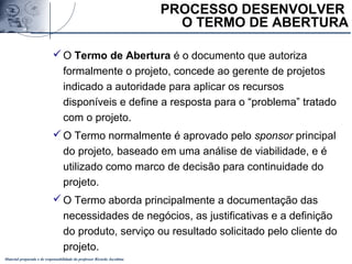 Material preparado e de responsabilidade do professor Ricardo Jacobina
O Termo de Abertura é o documento que autoriza
formalmente o projeto, concede ao gerente de projetos
indicado a autoridade para aplicar os recursos
disponíveis e define a resposta para o “problema” tratado
com o projeto.
O Termo normalmente é aprovado pelo sponsor principal
do projeto, baseado em uma análise de viabilidade, e é
utilizado como marco de decisão para continuidade do
projeto.
O Termo aborda principalmente a documentação das
necessidades de negócios, as justificativas e a definição
do produto, serviço ou resultado solicitado pelo cliente do
projeto.
PROCESSO DESENVOLVER
O TERMO DE ABERTURA
 