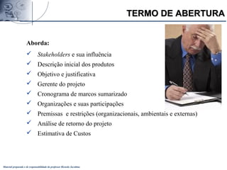 Material preparado e de responsabilidade do professor Ricardo Jacobina
Aborda:
 Stakeholders e sua influência
 Descrição inicial dos produtos
 Objetivo e justificativa
 Gerente do projeto
 Cronograma de marcos sumarizado
 Organizações e suas participações
 Premissas e restrições (organizacionais, ambientais e externas)
 Análise de retorno do projeto
 Estimativa de Custos
TERMO DE ABERTURATERMO DE ABERTURA
 