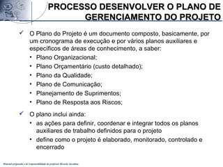 Material preparado e de responsabilidade do professor Ricardo Jacobina
PROCESSO DESENVOLVER O PLANO DEPROCESSO DESENVOLVER O PLANO DE
GERENCIAMENTO DO PROJETOGERENCIAMENTO DO PROJETO
 O Plano do Projeto é um documento composto, basicamente, por
um cronograma de execução e por vários planos auxiliares e
específicos de áreas de conhecimento, a saber:
• Plano Organizacional;
• Plano Orçamentário (custo detalhado);
• Plano da Qualidade;
• Plano de Comunicação;
• Planejamento de Suprimentos;
• Plano de Resposta aos Riscos;
 O plano inclui ainda:
• as ações para definir, coordenar e integrar todos os planos
auxiliares de trabalho definidos para o projeto
• define como o projeto é elaborado, monitorado, controlado e
encerrado
 