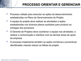 Material preparado e de responsabilidade do professor Ricardo Jacobina
 Processo voltado para executar as ações de desenvolvimento
estabelecidas no Plano de Gerenciamento do Projeto
 A equipe do projeto deve realizar as atividades e ações
estabelecidas nos diversos planos auxiliares para produzir as
entregas dos processos
 O Gerente de Projetos deve coordenar a equipe nas atividades, e
realizar a comunicação e interface com as demais áreas de apoio
da empresa
 O processo implementa também as ações corretivas e preventivas
identificadas visando reduzir as falhas do projeto
PROCESSO ORIENTAR E GERENCIARPROCESSO ORIENTAR E GERENCIAR
 