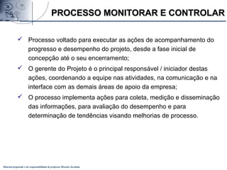 Material preparado e de responsabilidade do professor Ricardo Jacobina
 Processo voltado para executar as ações de acompanhamento do
progresso e desempenho do projeto, desde a fase inicial de
concepção até o seu encerramento;
 O gerente do Projeto é o principal responsável / iniciador destas
ações, coordenando a equipe nas atividades, na comunicação e na
interface com as demais áreas de apoio da empresa;
 O processo implementa ações para coleta, medição e disseminação
das informações, para avaliação do desempenho e para
determinação de tendências visando melhorias de processo.
PROCESSO MONITORAR E CONTROLARPROCESSO MONITORAR E CONTROLAR
 