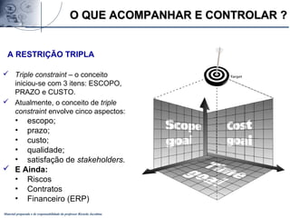 Material preparado e de responsabilidade do professor Ricardo Jacobina
A RESTRIÇÃO TRIPLA
 Triple constraint – o conceito
iniciou-se com 3 itens: ESCOPO,
PRAZO e CUSTO.
 Atualmente, o conceito de triple
constraint envolve cinco aspectos:
• escopo;
• prazo;
• custo;
• qualidade;
• satisfação de stakeholders.
 E Ainda:
• Riscos
• Contratos
• Financeiro (ERP)
O QUE ACOMPANHAR E CONTROLAR ?O QUE ACOMPANHAR E CONTROLAR ?
 