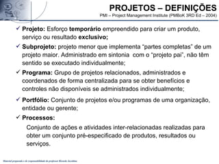 Material preparado e de responsabilidade do professor Ricardo Jacobina
 Projeto: Esforço temporário empreendido para criar um produto,
serviço ou resultado exclusivo;
 Subprojeto: projeto menor que implementa “partes completas” de um
projeto maior. Administrado em sintonia com o “projeto pai”, não têm
sentido se executado individualmente;
 Programa: Grupo de projetos relacionados, administrados e
coordenados de forma centralizada para se obter benefícios e
controles não disponíveis se administrados individualmente;
 Portfólio: Conjunto de projetos e/ou programas de uma organização,
entidade ou gerente;
 Processos:
Conjunto de ações e atividades inter-relacionadas realizadas para
obter um conjunto pré-especificado de produtos, resultados ou
serviços.
PROJETOS – DEFINIÇÕES
PMI – Project Management Institute (PMBoK 3RD Ed – 2004)
 