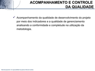 Material preparado e de responsabilidade do professor Ricardo Jacobina
 Acompanhamento da qualidade de desenvolvimento do projeto
por meio dos indicadores e a qualidade de gerenciamento
analisando a conformidade e completude na utilização da
metodologia.
ACOMPANHAMENTO E CONTROLEACOMPANHAMENTO E CONTROLE
DA QUALIDADEDA QUALIDADE
 