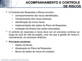 Material preparado e de responsabilidade do professor Ricardo Jacobina
 O Controle das Respostas a Riscos envolve:
• acompanhamento dos riscos identificados;
• monitoramento dos riscos residuais;
• identificação de novos riscos;
• Implementação das ações do Plano de Respostas;
• avaliação da eficácia das ações executadas.
 O controle de respostas a riscos deve ser um processo contínuo ao
longo do ciclo de vida do projeto, uma vez que a gestão de riscos é,
naturalmente, um processo dinâmico.
 Principais produtos:
• Ações corretivas
• Atualização do Plano de Respostas
• Banco de dados de riscos em projetos.
ACOMPANHAMENTO E CONTROLEACOMPANHAMENTO E CONTROLE
DE RISCOSDE RISCOS
 