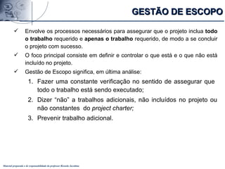 Material preparado e de responsabilidade do professor Ricardo Jacobina
 Envolve os processos necessários para assegurar que o projeto inclua todo
o trabalho requerido e apenas o trabalho requerido, de modo a se concluir
o projeto com sucesso.
 O foco principal consiste em definir e controlar o que está e o que não está
incluído no projeto.
 Gestão de Escopo significa, em última análise:
1. Fazer uma constante verificação no sentido de assegurar que
todo o trabalho está sendo executado;
2. Dizer “não” a trabalhos adicionais, não incluídos no projeto ou
não constantes do project charter;
3. Prevenir trabalho adicional.
GESTÃO DE ESCOPOGESTÃO DE ESCOPO
 