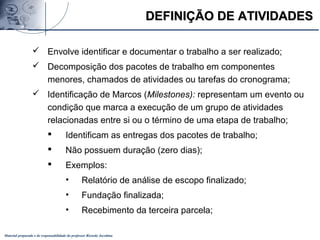 Material preparado e de responsabilidade do professor Ricardo Jacobina
DEFINIÇÃO DE ATIVIDADESDEFINIÇÃO DE ATIVIDADES
 Envolve identificar e documentar o trabalho a ser realizado;
 Decomposição dos pacotes de trabalho em componentes
menores, chamados de atividades ou tarefas do cronograma;
 Identificação de Marcos (Milestones): representam um evento ou
condição que marca a execução de um grupo de atividades
relacionadas entre si ou o término de uma etapa de trabalho;
 Identificam as entregas dos pacotes de trabalho;
 Não possuem duração (zero dias);
 Exemplos:
• Relatório de análise de escopo finalizado;
• Fundação finalizada;
• Recebimento da terceira parcela;
 