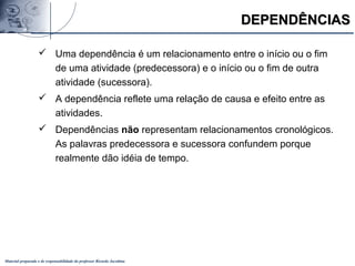 Material preparado e de responsabilidade do professor Ricardo Jacobina
DEPENDÊNCIASDEPENDÊNCIAS
 Uma dependência é um relacionamento entre o início ou o fim
de uma atividade (predecessora) e o início ou o fim de outra
atividade (sucessora).
 A dependência reflete uma relação de causa e efeito entre as
atividades.
 Dependências não representam relacionamentos cronológicos.
As palavras predecessora e sucessora confundem porque
realmente dão idéia de tempo.
 