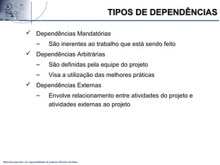 Material preparado e de responsabilidade do professor Ricardo Jacobina
TIPOS DE DEPENDÊNCIASTIPOS DE DEPENDÊNCIAS
 Dependências Mandatórias
– São inerentes ao trabalho que está sendo feito
 Dependências Arbitrárias
– São definidas pela equipe do projeto
– Visa a utilização das melhores práticas
 Dependências Externas
– Envolve relacionamento entre atividades do projeto e
atividades externas ao projeto
 