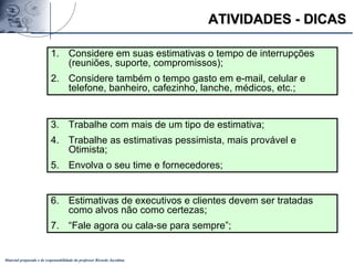 Material preparado e de responsabilidade do professor Ricardo Jacobina
ATIVIDADES - DICASATIVIDADES - DICAS
3. Trabalhe com mais de um tipo de estimativa;
4. Trabalhe as estimativas pessimista, mais provável e
Otimista;
5. Envolva o seu time e fornecedores;
1. Considere em suas estimativas o tempo de interrupções
(reuniões, suporte, compromissos);
2. Considere também o tempo gasto em e-mail, celular e
telefone, banheiro, cafezinho, lanche, médicos, etc.;
6. Estimativas de executivos e clientes devem ser tratadas
como alvos não como certezas;
7. “Fale agora ou cala-se para sempre”;
 