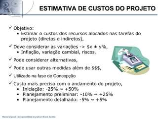 Material preparado e de responsabilidade do professor Ricardo Jacobina
ESTIMATIVA DE CUSTOS DO PROJETOESTIMATIVA DE CUSTOS DO PROJETO
 Objetivo:
• Estimar o custos dos recursos alocados nas tarefas do
projeto (diretos e indiretos),
 Deve considerar as variações -> $x ± y%,
• Inflação, variação cambial, riscos.
 Pode considerar alternativas,
 Pode usar outras medidas além de $$$,
 Utilizado na fase de Concepção
 Custo mais preciso com o andamento do projeto,
• Iniciação: -25% ~ +50%
• Planejamento preliminar: -10% ~ +25%
• Planejamento detalhado: -5% ~ +5%
 