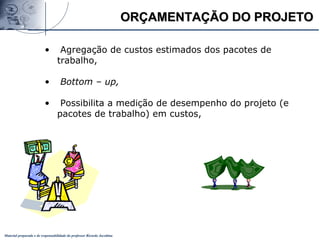 Material preparado e de responsabilidade do professor Ricardo Jacobina
ORÇAMENTAÇÃO DO PROJETOORÇAMENTAÇÃO DO PROJETO
• Agregação de custos estimados dos pacotes de
trabalho,
• Bottom – up,
• Possibilita a medição de desempenho do projeto (e
pacotes de trabalho) em custos,
 