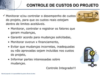 Material preparado e de responsabilidade do professor Ricardo Jacobina
CONTROLE DE CUSTOS DO PROJETOCONTROLE DE CUSTOS DO PROJETO
 Monitorar e/ou controlar o desempenho de custos
do projeto, para que os custos reais estejam
dentro de limites aceitáveis.
• Monitorar, controlar e registrar os fatores que
geram mudanças,
• Garantir acordo para mudanças solicitadas,
• Monitorar overun x financiamento,
• Evitar que mudanças incorretas, inadequadas
ou não aprovadas sejam incluídas nos custos
do projeto,
• Informar partes interessadas sobre
mudanças.
Controle Integrado!!!
 