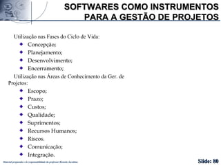 Material preparado e de responsabilidade do professor Ricardo Jacobina
SOFTWARES COMO INSTRUMENTOSSOFTWARES COMO INSTRUMENTOS
PARA A GESTÃO DE PROJETOSPARA A GESTÃO DE PROJETOS
Utilização nas Fases do Ciclo de Vida:
Concepção;
Planejamento;
Desenvolvimento;
Encerramento;
Utilização nas Áreas de Conhecimento da Ger. de
Projetos:
Escopo;
Prazo;
Custos;
Qualidade;
Suprimentos;
Recursos Humanos;
Riscos.
Comunicação;
Integração.
Slide:Slide: 8080
 