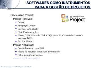 Material preparado e de responsabilidade do professor Ricardo Jacobina
O Microsoft Project:
Pontos Positivos:
Custo;
Integração Office;
Interface Amigável;
Fácil Customização;
Possui GED, Banco de Dados (SQL) com BI, Central de Projetos e
Interface WEB;
Market Share;
Pontos Negativos:
Desalinhamento com PMI;
Pacote de recursos gerenciais incompleto;
Pobre gerência de custos;
www.microsoft.com/project
SOFTWARES COMO INSTRUMENTOSSOFTWARES COMO INSTRUMENTOS
PARA A GESTÃO DE PROJETOSPARA A GESTÃO DE PROJETOS
 
