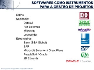 Material preparado e de responsabilidade do professor Ricardo Jacobina
SOFTWARES COMO INSTRUMENTOSSOFTWARES COMO INSTRUMENTOS
PARA A GESTÃO DE PROJETOSPARA A GESTÃO DE PROJETOS
ERP’s
Nacionais:
Datasul
RM Sistemas
Microsiga
Logocenter
Estrangeiros
Bann (SSA Global)
SAP
Microsoft Solomon / Great Plans
PeopleSoft / Oracle
JD Edwards
 