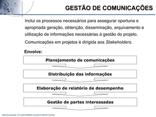 Material preparado e de responsabilidade do professor Ricardo Jacobina
Planejamento de comunicações
Distribuição das informações
Elaboração de relatório de desempenho
Gestão de partes interessadas
GESTÃO DE COMUNICAÇÕESGESTÃO DE COMUNICAÇÕES
Envolve:
Inclui os processos necessários para assegurar oportuna e
apropriada geração, obtenção, disseminação, arquivamento e
utilização de informações necessárias à gestão do projeto.
Comunicações em projetos é dirigida aos Stakeholders.
 
