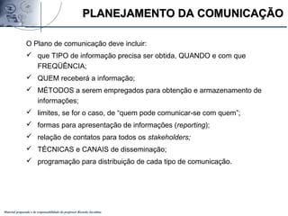 Material preparado e de responsabilidade do professor Ricardo Jacobina
PLANEJAMENTO DA COMUNICAÇÃOPLANEJAMENTO DA COMUNICAÇÃO
O Plano de comunicação deve incluir:
 que TIPO de informação precisa ser obtida, QUANDO e com que
FREQÜÊNCIA;
 QUEM receberá a informação;
 MÉTODOS a serem empregados para obtenção e armazenamento de
informações;
 limites, se for o caso, de “quem pode comunicar-se com quem”;
 formas para apresentação de informações (reporting);
 relação de contatos para todos os stakeholders;
 TÉCNICAS e CANAIS de disseminação;
 programação para distribuição de cada tipo de comunicação.
 