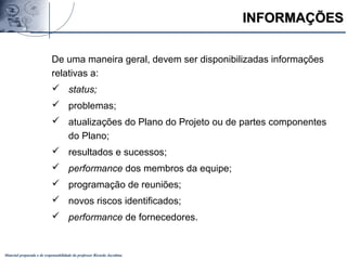 Material preparado e de responsabilidade do professor Ricardo Jacobina
INFORMAÇÕESINFORMAÇÕES
De uma maneira geral, devem ser disponibilizadas informações
relativas a:
 status;
 problemas;
 atualizações do Plano do Projeto ou de partes componentes
do Plano;
 resultados e sucessos;
 performance dos membros da equipe;
 programação de reuniões;
 novos riscos identificados;
 performance de fornecedores.
 