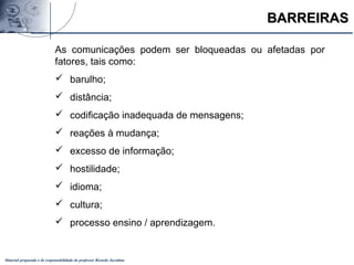 Material preparado e de responsabilidade do professor Ricardo Jacobina
BARREIRASBARREIRAS
As comunicações podem ser bloqueadas ou afetadas por
fatores, tais como:
 barulho;
 distância;
 codificação inadequada de mensagens;
 reações à mudança;
 excesso de informação;
 hostilidade;
 idioma;
 cultura;
 processo ensino / aprendizagem.
 