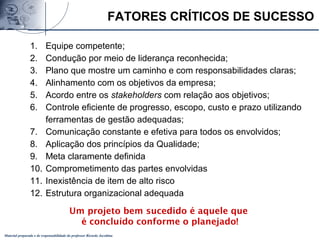 Material preparado e de responsabilidade do professor Ricardo Jacobina
FATORES CRÍTICOS DE SUCESSO
1. Equipe competente;
2. Condução por meio de liderança reconhecida;
3. Plano que mostre um caminho e com responsabilidades claras;
4. Alinhamento com os objetivos da empresa;
5. Acordo entre os stakeholders com relação aos objetivos;
6. Controle eficiente de progresso, escopo, custo e prazo utilizando
ferramentas de gestão adequadas;
7. Comunicação constante e efetiva para todos os envolvidos;
8. Aplicação dos princípios da Qualidade;
9. Meta claramente definida
10. Comprometimento das partes envolvidas
11. Inexistência de item de alto risco
12. Estrutura organizacional adequada
Um projeto bem sucedido é aquele que
é concluído conforme o planejado!
 
