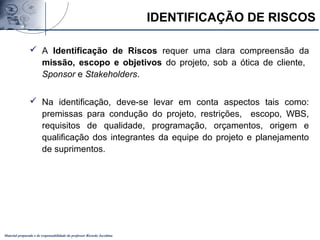 Material preparado e de responsabilidade do professor Ricardo Jacobina
 A Identificação de Riscos requer uma clara compreensão da
missão, escopo e objetivos do projeto, sob a ótica de cliente,
Sponsor e Stakeholders.
 Na identificação, deve-se levar em conta aspectos tais como:
premissas para condução do projeto, restrições, escopo, WBS,
requisitos de qualidade, programação, orçamentos, origem e
qualificação dos integrantes da equipe do projeto e planejamento
de suprimentos.
IDENTIFICAÇÃO DE RISCOS
 