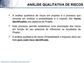 Material preparado e de responsabilidade do professor Ricardo Jacobina
 A análise qualitativa de riscos em projetos é o processo que
consiste em analisar a probabilidade e o impacto dos riscos
identificados nos objetivos do Projeto.
 Este processo permite estabelecer uma priorização dos riscos
em função do seu potencial de influenciar os resultados do
Projeto.
 A análise qualitativa de riscos (Probabilidade x Impacto) deve ser
feita para cada risco identificado.
ANÁLISE QUALITATIVA DE RISCOS
 