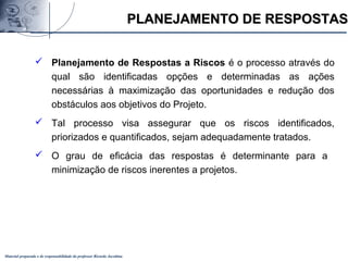 Material preparado e de responsabilidade do professor Ricardo Jacobina
 Planejamento de Respostas a Riscos é o processo através do
qual são identificadas opções e determinadas as ações
necessárias à maximização das oportunidades e redução dos
obstáculos aos objetivos do Projeto.
 Tal processo visa assegurar que os riscos identificados,
priorizados e quantificados, sejam adequadamente tratados.
 O grau de eficácia das respostas é determinante para a
minimização de riscos inerentes a projetos.
PLANEJAMENTO DE RESPOSTASPLANEJAMENTO DE RESPOSTAS
 