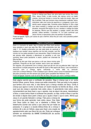 Página Vermelha
                            Conte à criança que Deus nos ama tanto que enviou Seu único
                            Filho, Jesus Cristo, a este mundo, ele nasceu como um bebê,
                            cresceu, tornou-se homem e nunca fez nada de errado, diga que
                            Ele é perfeito. Fale que homens maus resolveram maltratar Jesus,
                            colocaram nele uma coroa de espinhos e o pregaram numa cruz,
                            saindo assim sangue dele. Comente sobre Hebreus 9: 22b e diga
                            que Jesus recebeu o castigo que nós merecíamos pelos nossos
                            pecados, enquanto Ele estava na cruz, recebeu o castigo de todas
                            as pessoas. Afirme que Ele recebeu o castigo, porém não tinha
                            pecado. Utilize também I Coríntios 15: 3,4 para confirmar que
                            Jesus morreu e ressuscitou para nos perdoar os pecados.
Frase de ligação: Agora, por causa do que o Senhor Jesus fez por você, seus pecados podem
ser perdoados.

                                  Página Limpa/branca
Este é o momento do apelo, fale à criança que Deus quer perdoar
seus pecados e quer que seja Seu filho. Leia juntamente com ela
João 1: 12. Analise juntamente com ela cada parte do versículo e
explique que receber Jesus significa crer de todo coração, que Ele
morreu na cruz pelos pecados e que ressuscitou. Diga à criança que
ela precisa estar disposta a abandonar os pecados e crer que
somente Jesus pode perdoá-la, e assim, poderá ser chamada de
filha de Deus.
Pergunte se ela quer dizer que pecou e crê que Jesus morreu para
perdoá-lo. Pergunte se ele quer receber Jesus como seu salvador.
Em seguida, ore juntamente com a criança, peça que ela ore com as palavras dela. Logo que
ela encerrar a oração pergunte se ela sabe de quem é filha agora (de Deus). Leia novamente o
versículo    com    a   criança    agora    colocando    o    nome    dela    no    versículo.
Leia com a criança Hebreus 13:5b e explique que o Senhor Jesus nunca irá abandoná-la e que
ela pode conversar com Ele sempre que quiser (para completar leia Hebreus 13:6).
Frase de ligação: Quando você se torna filho de Deus, Ele quer que você o conheça melhor.
                                       Página verde
Este página servirá para a confissão de pecados. Diga à criança que a cor verde
lembra folhas, grama, flores, coisas que estão crescendo. Fale que esta é uma página
que lembra uma nova vida, a vida eterna que a criança recebeu de Deus. Conte à
criança que agora é como se ela fosse um recém-nascido na família de Deus, e Ele
quer que ela cresça e aprenda mais sobre Jesus. E aprendendo mais sobre Jesus
compreenderá que deve fazer o que o agrada, mas se algum dia pecar, desobedecer
a Deus, a coisa certa a fazer é confessar seu pecado, ou seja, contar a Deus o que fez
de errado e depois deve pedir a Deus que o ajude a fazer o que é certo. Afirme que
Jesus é um grande Salvador e amigo. Fale para a criança de
que forma ela pode aprender mais sobre Jesus: Orar (falar
com Deus todos os dias); Ler e obedecer a Bíblia; Dar
testemunho (contar aos outros o que Jesus fez por todas as
pessoas); Ir a igreja e a escola bíblica.Antes de a criança ir
embora dê a ela um folheto, peça para fazer uma oração de
agradecimento pelo que Deus fez por ela. Pode ser entregue
também as revistinhas da AMME EVANGELIZA de acordo
com a faixa etária.



                                              2
 