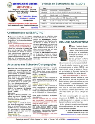 Eventos da SEMADTAG até 07/2012
                                                           Data                                    Evento
                                                        18 a 19/05    Festa da Vida – Vila Dimas (Pr. César)
                                                        25 e 26/05    Cruzada na Subsede Condomínio Maranata (Pr. Weber)
                                                          16/06       Cruzada EQNP 1/5 (Pr. Eustáquio)

                                                        23 e 24/06    Caravana da Subsede QND 52 para Mambaí/GO

                                                          30/06       Cruzada na Subsede Samambaia 417 (Pr. Maurício)

                                                        17 a 21/07    Caravana da Subsede Vila Dimas para Luis Correa/PI (Pr. César)

                                                         26 a 29      11ª Conferência Missionária – Minaçu/GO



                                                                                               “Seja um parceiro da AMIP.”
Coordenações da SEMADTAG                                                                        (61) 3046.1598 - 8161.0380
                                           desculpa de não ter trabalho e capa-                      Banco Bradesco
A Secretaria de Missões da ADTAG           cidade, não cabe diante desta oferta.                  Ag. 2153 e c/c 27236-1
é composta pelas Coordenações de
                                           Quanto ao evangelismo estamos
Evangelismo, de Grupos Familiares e
                                           trabalhando junto aos Departamentos
de Discipulado.
                                           da ADTAG, no intuito de apoiar os          PALAVRAS DO SECRETÁRIO
Assim, aproveitamos este espaço para
                                           trabalhos já existentes e incluí-los nas
  convidar a Igreja a participar das a-
  ções promovidas pela SEMADTAG.
                                           programações da SEMADTAG. Ainda                              O Pastor Presidente Benedi-
                                           existe resistência em unificar as a-
Existe uma demanda por culto nos                                                                        to Domingos, por meio de sua
                                           ções, porém cremos que em breve
lares em contraponto a disponibilida-                                                                   Diretoria, confiou a equipe da
                                           estaremos unidos em Cristo.
de de irmãos para atender os pedidos.
                                           O projeto de discipulado pela carên-                         SEMADTAG a implantação
Caso haja interesse, oferecemos trei-
                                           cia de pessoal encontra-se estagna-                          do Projeto de Missões para o
namento para novos líderes e apoio
                                           do, na expectativa de que o Senhor
para a realização dessas atividades.                                                                    Campo de Taguatinga.
                                           desperte a sua Igreja, para tão honra-
Cada um foi vocacionado por Deus                                                                     De fato, provocar a chama
                                           da missão.
para realizar um projeto nesta vida e a
                                                                                                     missionária um tanto adorme-
                                                                                      cida em nosso meio não tem sido tarefa fácil.
Aconteceu nas Subsedes/Congregações                                                     O grande desafio encontra-se em formar
                                                                                      uma equipe coesa na própria ADTAG e ao
                                          nas de ações assistenciais e evangelís-
A SEMADTAG tem procurado estar            ticas no sul do Piauí, com o apoio da       mesmo tempo unificar as ações do Campo,
presente nos cultos de Missões rea-
                                          AMIP. Consta ainda, em sua programa-        sob a orientação da Secretaria Nacional de
lizados pelas Igrejas do Campo, bem
                                          ção para o 2º semestre/2012 a Carava-       Missões da CONAMAD (Pr. Isaías Negrão).
como atender os diversos pedidos
                                          na para Trindade/GO.
para realização de Cruzadas.                                                             “... quem ganha almas sábio é.” (Pv 11.30)
                                          Subsede Vila Dimas,
Essa parceria tem manifestado óti-                                                       Os demasiados eventos internos de uma
                                          realiza durante o ano Caravana de
mos frutos e demonstra uma ação
                                          ações assistenciais e evangelísticas no     igreja sufocam a vida de um ganhador de
de presença da SEDE em suas Igre-
                                          Piauí, especialmente na cidade de Pa-
jas. Como prova, a agenda para                                                        almas. Devemos quebrar as barreiras de uma
                                          rnaíba/PI.
2012 está praticamente fechada.           Subsede Samambaia 316,                      igreja ritualística e departamentalista, para
Outro resultado alcançado é a união                                                   vivenciar as benesses de uma igreja missio-
                                          realiza durante o ano Caravana de
com os demais Campos da CONE-
                                          ações assistenciais e evangelísticas        nária. Sair de uma visão internalizada que
MAD-DF, em especial o da Catedral
                                          em outros Estados, e estará recepcio-
(Pr. João Adair) e da ADEG (Pr.                                                       visa apenas o benefício da membresia para
                                          nando um projeto da Secretaria Nacio-
Egmar Tavares).                                                                       uma visão externa que visa a salvação de
                                          nal da CONAMAD, no Estado do Piauí.
Caravanas                                                                             vidas.
Algumas Subsedes realizará Cara-
                                          Ajude essas Subsedes a alcançarem             Por isso, envidamos ações em busca do
vanas para outros Estados. Várias
                                          seus objetivos.
pessoas foram e serão alcançadas                                                      envolvimento da SEDE e das Subsedes, no
                                          Por isso, contamos com sua parceria,
como fruto desses trabalhos.                                                          sentido de aderirem os projetos, bem como
                                          seja intercedendo, contribuindo finan-
Subsede QND 52,
                                          ceiramente ou participando voluntaria-      depositar confiança na atual liderança.
realiza sempre no período de Carna-       mente de nossas ações.
val, ações assistenciais e evangelís-                                                   Enfim, reiteramos o pedido de cooperação
                                          Ajude-nos a arrecadar: roupas, calça-
ticas no norte do Piauí, com o apoio                                                  e integração de todos, para que juntos alcan-
                                          dos, cestas básicas, bíblias, harpas,
do IMAV. Em sua programação para                                                      cemos as metas propostas.
                                          brinquedos, material escolar, de higie-
o 2º semestre/2012 está a caravana
                                          ne pessoal, instrumentos musicais,                      Pr. João Marcos Moreira Teixeira
de Mambaí-GO e ação social em
                                          computadores e dentre outros itens.
parceria com o SENAC.                                                                              Secretário de Missões da ADTAG
                                          “Entre em contato conosco e veja como
Subsede QNJ 38,                                                                          www.prjoaomarcos.com.br - Tel. (61) 9215.7876
                                                        contribuir.”
realiza durante o ano várias Carava-

            Taguatinga Norte/DF – Área Especial nº 4 Setor “J” Norte – Tel.: 3475.3639 - www.adtag.com.br
 