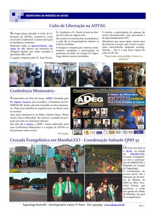 SECRETARIA DE MISSÕES DA ADTAG



                                     Culto de Libertação na ADTAG
                                           Pr. Camboim e Pr. David, já está na dire-    É notória a participação de pessoas de
Ao longo dessas décadas o Culto de Li-     ção do Culto por alguns anos.                outras denominações, cujo percentual é
bertação da ADTAG, mantém-se como
                                           São muitos os testemunhos acumulados e       de aproximadamente 60%.
um evento tradicional e pentecostal para
os membros e visitantes.                   a cada dia os frequentadores relatam as      Almejamos que nossa Igreja atente para
                                           vitórias recebidas.                          tão honrosa vocação, que é servir ao pró-
Realizado todas as quartas-feiras, das
                                           A liturgia é composta por cânticos, teste-   ximo: intercedendo, ajudando, acompa-
14h30 às 17h, oferece um momento de
                                           munhos, saudações e participações de         nhando,... Isto é o que Jesus espera de
refrigério àqueles que estão cansados e
                                           preletores da Sede, do Campo de Tagua-       cada um de nós.
oprimidos (Mt 11.28).
                                           tinga, dentre outros convidados.               “Nem tudo está perdido Cristo é a
A equipe composta pelo Pr. José Divino,
                                                                                                        solução!”




Conferência Missionária -
A Assembleia de Deus do Gama -ADEG, Presidida pelo
Pr. Egmar Tavares, que é também, o Presidente da CO-
NEMAD-DF, desde 1960 têm investido na obra missioná-
ria. Hoje seus trabalhos se expande tanto no Brasil como
no exterior.
Suas ações destacam-se na Bahia, Espírito Santo, Minas
Gerais, Piauí e Maranhão. No exterior o trabalho de pro-
jeção tem sido no continente africano.
Nos dias 06 a 09/09, a ADEG estará realizando mais
uma Conferência Missionária e a equipe da ADTAG se
fará presente neste evento.
                                              Participe!


Cruzada Evangelística em Mambaí/GO - Coordenação Subsede QND 52
                                                                                                            Ocorreu nos dias 17
                                                                                                            e 18/08, na Cidade
                                                                                                            de     Mambaí/GO,
                                                                                                            Cruzada Evangelísti-
                                                                                                            ca com a participa-
                                                                                                            ção da SEMADTAG e
                                                                                                            Subsedes do Campo
                                                                                                            de Taguatinga.
                                                                                                            A Coordenação do
                                                                                                            evento esteve sob a
                                                                                                            liderança da Secretá-
                                                                                                            ria de Missões da
                                                                                                            QND 52, Miss. Tere-
                                                                                                            sinha Feitosa, que
                                                                                                            promoveu a união
                                                                                                            das igrejas da cidade
                                                                                                            de Mambaí, em prol
                                                                                                            da evangelização.


            Taguatinga Norte/DF – Área Especial nº 4 Setor “J” Norte – Tel.: 3475.3639 - www.adtag.com.br                  Pág. 2
 