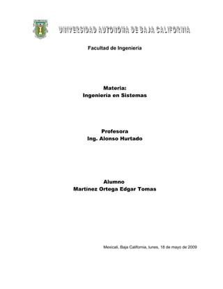 Facultad de Ingeniería




          Materia:
   Ingeniería en Sistemas




          Profesora
    Ing. Alonso Hurtado




          Alumno
Martínez Ortega Edgar Tomas




          Mexicali, Baja California, lunes, 18 de mayo de 2009
 