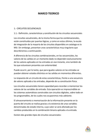 MARCO TEORICO




1.- CIRCUITOS SECUENCIALES

1.1.- Definición, características y constitución de los circuitos secuenciales

Los circuitos secuénciales, de la misma forma que los combinacionales,
están constituidos por puertas lógicas, y como en estos últimos, la escala
de integración de la mayoría de los circuitos disponibles en catalogo es la
MSI. Sin embargo, presentan unas características muy singulares que
describiremos a continuación.

A diferencia de los circuitos combinacionales, en los secuenciales, los
valores de las salidas en un momento dado no dependen exclusivamente
de los valores aplicados en las entradas en ese instante, sino también de
los que estuviesen presentes con anterioridad.

Puede ocurrir, por lo tanto, que para iguales valores en las entradas se
puedan obtener estados distintos en las salidas en momentos diferentes.

La respuesta de un circuito de estas características, frente a una secuencia
de valores aplicada a las entradas, depende de su constitución física.

Los circuitos secuenciales tienen capacidad para recordar o memorizar los
valores de las variables de entrada. Esta operación es imprescindible en
los sistemas automáticos construidos con circuitos digitales, sobre todo en
los programables, de los cuales nos ocuparemos más adelante.

El almacenamiento o memorización de la información presente en la
puerta del circuito se realiza gracias a la existencia de unas variables
denominadas de estado interno, cuyo valor se verá afectado por los
cambios producidos en la combinación binaria aplicada a la entrada.

Existen dos grandes tipos de circuitos secuenciales:
 