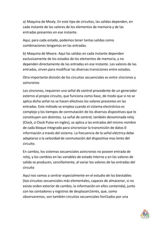 a) Maquina de Mealy. En este tipo de circuitos, las salidas dependen, en
cada instante de los valores de los elementos de memoria y de las
entradas presentes en ese instante.

Aquí, para cada estado, podemos tener tantas salidas como
combinaciones tengamos en las entradas.

b) Maquina de Moore. Aquí las salidas en cada instante dependen
exclusivamente de los estados de los elementos de memoria, y no
dependen directamente de las entradas en ese instante. Los valores de las
entradas, sirven para modificar las diversas transiciones entre estados.

Otra importante división de los circuitos secuenciales es entre síncronos y
asíncronos

Los síncronos, requieren una señal de control procedente de un generador
externo al propio circuito, que funciona como llave, de modo que si no se
aplica dicha señal no se hacen efectivos los valores presentes en las
entradas. Este método se emplea cuando el sistema electrónico es
complejo y los tiempos de conmutación de los diversos dispositivos que lo
constituyen son distintos. La señal de control, también denominada reloj
(Clock, o Clock Pulse en ingles), se aplica a las entradas del mismo nombre
de cada bloque integrado para sincronizar la transmisión de datos 0
información a través del sistema. La frecuencia de la señal eléctrica debe
adaptarse a la velocidad de conmutación del dispositivo mas lento del
circuito.

En cambio, los sistemas secuenciales asíncronos no poseen entrada de
reloj, y los cambios en las variables de estado interno y en los valores de
salida se producen, sencillamente, al variar los valores de las entradas del
circuito

Aquí nos vamos a centrar especialmente en el estudio de los biestables
(loo circuitos secuenciales más elementales, capaces de almacenar, si no
existe orden exterior de cambio, la información en ellos contenida), junto
con los contadores y registros de desplazan1iento, que, como
observaremos, son también circuitos secuenciales fonl1ados por una
 