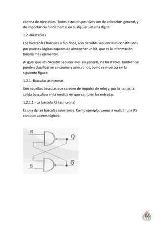 cadena de biestables. Todos estos dispositivos son de aplicación general, y
de importancia fundamental en cualquier sistema digital

1.2.-Biestables

Los biestables basculas o flip-flops, son circuitos secuenciales constituidos
por puertas lógicas capaces de almacenar un bit, que es la información
binaria más elemental.

AI igual que los circuitos secuenciales en general, los biestables también se
pueden clasificar en síncronos y asíncronos, como se muestra en la
siguiente figura:

1.2.1.-Basculas asíncronas

Son aquellas basculas que carecen de impulso de reloj y, por lo tanto, la
salida basculara en la medida en que cambien las entradas.

1.2.1.1.- La bascula RS (asíncrona)

Es una de las básculas asíncronas. Como ejemplo, vamos a realizar una RS
con operadores lógicos.
 