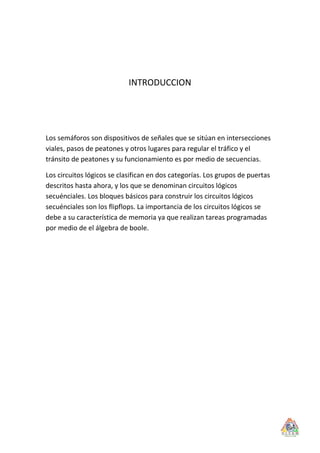 INTRODUCCION




Los semáforos son dispositivos de señales que se sitúan en intersecciones
viales, pasos de peatones y otros lugares para regular el tráfico y el
tránsito de peatones y su funcionamiento es por medio de secuencias.

Los circuitos lógicos se clasifican en dos categorías. Los grupos de puertas
descritos hasta ahora, y los que se denominan circuitos lógicos
secuénciales. Los bloques básicos para construir los circuitos lógicos
secuénciales son los flipflops. La importancia de los circuitos lógicos se
debe a su característica de memoria ya que realizan tareas programadas
por medio de el álgebra de boole.
 