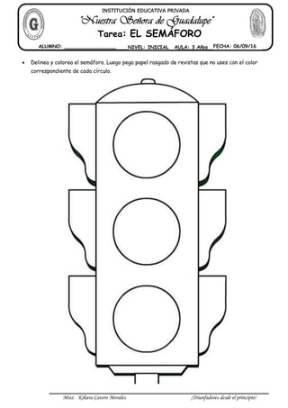 Miss: Kihara Cavero Morales ¡Triunfadores desde el principio!
 Delinea y colorea el semáforo. Luego pega papel rasgado de revistas que no uses con el color
correspondiente de cada círculo.
INSTITUCIÓN EDUCATIVA PRIVADA
Tarea: EL SEMÁFORO
ALUMNO: _________________ NIVEL: INICIAL AULA: 3 Años FECHA: 06/09/16
 