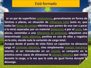 Está formado


por un par de superficies conductoras, generalmente en forma de
láminas o placas, en situación de influencia total (esto es, que
todas las líneas de campo eléctrico que parten de una van a parar
a la otra) separadas por un material dieléctrico o por el vacío. Las
placas, sometidas a una diferencia de potencial, adquieren una
determinada carga eléctrica, positiva en una de ellas y negativa
en la otra, siendo nula la variación de carga total.
Aunque desde el punto de vista físico un capacitor no almacena
carga ni corriente eléctrica, sino simplemente energía mecánica
latente; al ser introducido en un circuito se comporta en la
práctica como capaz de almacenar la energía eléctrica que recibe
durante la carga, a la vez que la cede de igual forma durante la
descarga.
 