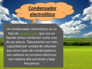 Condensador
                electrolítico

Un condensador electrolítico es un
  tipo de condensador que usa un
líquido iónico conductor como una
de sus placas. Típicamente con más
 capacidad por unidad de volumen
que otros tipos de condensadores,
son valiosos en circuitos eléctricos
  con relativa alta corriente y baja
             frecuencia
 