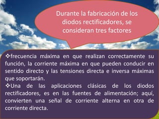 Durante la fabricación de los
                    diodos rectificadores, se
                     consideran tres factores


frecuencia máxima en que realizan correctamente su
función, la corriente máxima en que pueden conducir en
sentido directo y las tensiones directa e inversa máximas
que soportarán.
Una de las aplicaciones clásicas de los diodos
rectificadores, es en las fuentes de alimentación; aquí,
convierten una señal de corriente alterna en otra de
corriente directa.
 